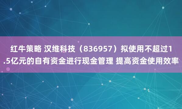 红牛策略 汉维科技（836957）拟使用不超过1.5亿元的自有资金进行现金管理 提高资金使用效率