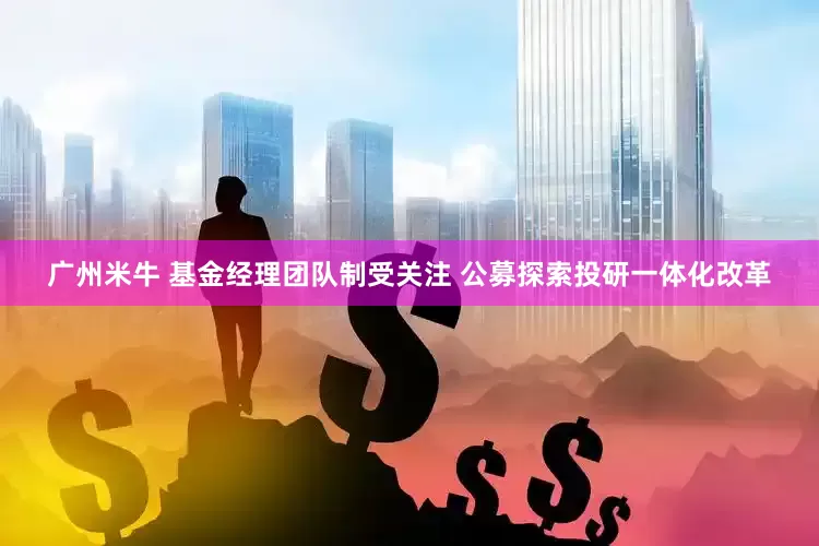 广州米牛 基金经理团队制受关注 公募探索投研一体化改革