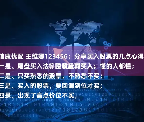 信康优配 王维娜123456：分享买入股票的几点心得：
一是、尾盘买入法，快收盘时买入，懂的人都懂；
二是、只买熟悉的股票，不熟悉不买；
三是、买入的股票，要回调到位才买；
四是、出现了高点价位不买，等回调后再买入；
五