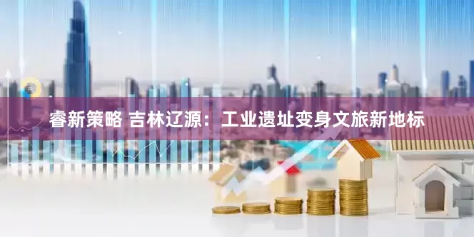 睿新策略 吉林辽源：工业遗址变身文旅新地标