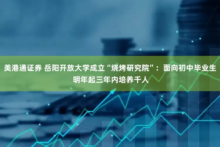 美港通证券 岳阳开放大学成立“烧烤研究院”：面向初中毕业生 明年起三年内培养千人