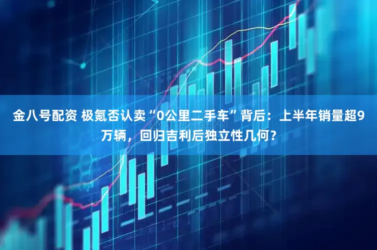 金八号配资 极氪否认卖“0公里二手车”背后：上半年销量超9万辆，回归吉利后独立性几何？