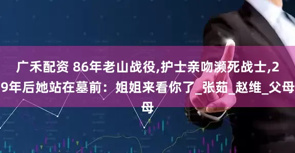 广禾配资 86年老山战役,护士亲吻濒死战士,29年后她站在墓前：姐姐来看你了_张茹_赵维_父母