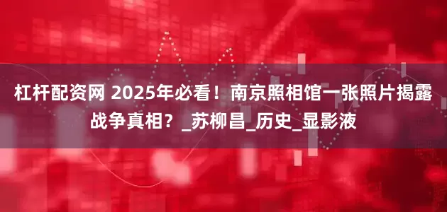 杠杆配资网 2025年必看！南京照相馆一张照片揭露战争真相？_苏柳昌_历史_显影液