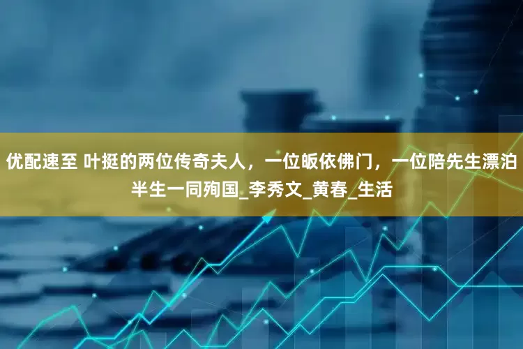 优配速至 叶挺的两位传奇夫人，一位皈依佛门，一位陪先生漂泊半生一同殉国_李秀文_黄春_生活