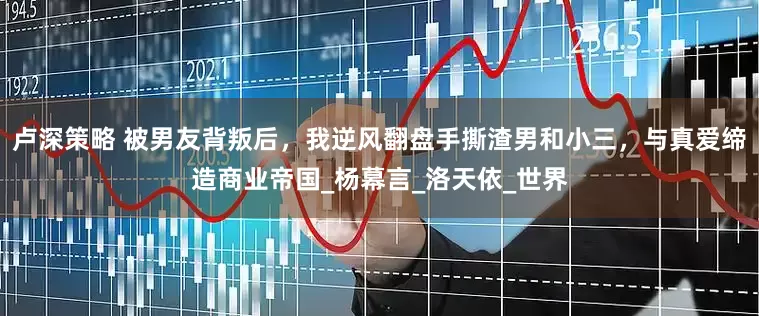 卢深策略 被男友背叛后，我逆风翻盘手撕渣男和小三，与真爱缔造商业帝国_杨幕言_洛天依_世界