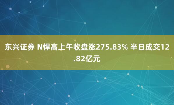 东兴证券 N悍高上午收盘涨275.83% 半日成交12.82亿元