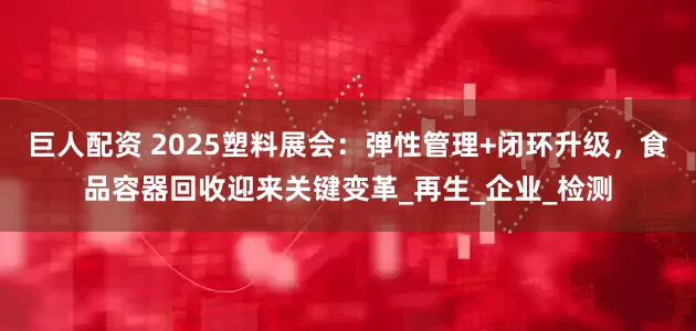 巨人配资 2025塑料展会：弹性管理+闭环升级，食品容器回收迎来关键变革_再生_企业_检测