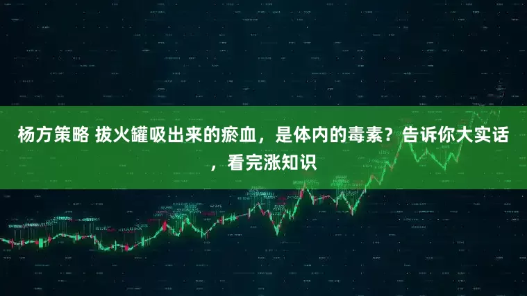 杨方策略 拔火罐吸出来的瘀血，是体内的毒素？告诉你大实话，看完涨知识