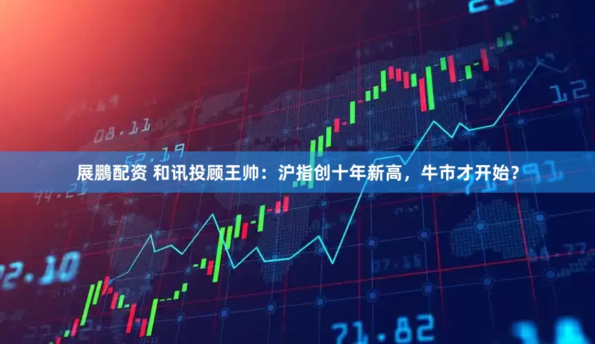 展鵬配资 和讯投顾王帅：沪指创十年新高，牛市才开始？
