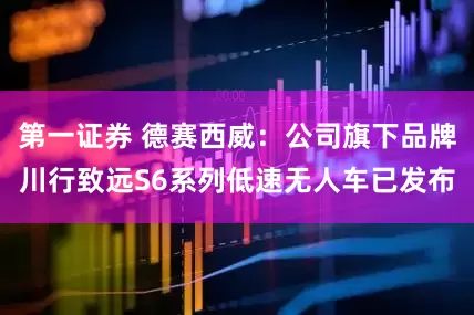 第一证券 德赛西威：公司旗下品牌川行致远S6系列低速无人车已发布