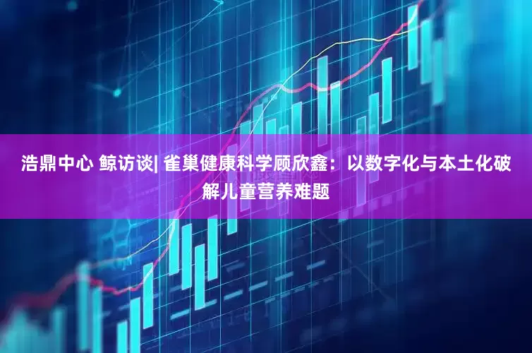 浩鼎中心 鲸访谈| 雀巢健康科学顾欣鑫：以数字化与本土化破解儿童营养难题