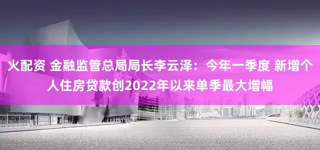 火配资 金融监管总局局长李云泽：今年一季度 新增个人住房贷款创2022年以来单季最大增幅
