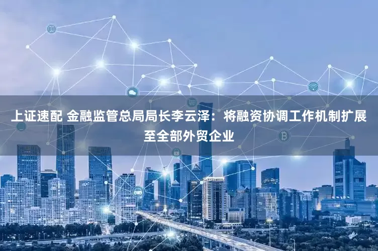 上证速配 金融监管总局局长李云泽：将融资协调工作机制扩展至全部外贸企业