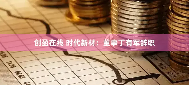 创盈在线 时代新材：董事丁有军辞职