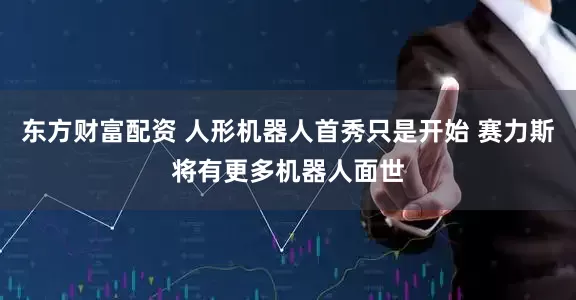 东方财富配资 人形机器人首秀只是开始 赛力斯将有更多机器人面世