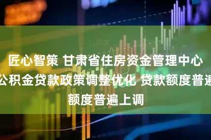 匠心智策 甘肃省住房资金管理中心住房公积金贷款政策调整优化 贷款额度普遍上调