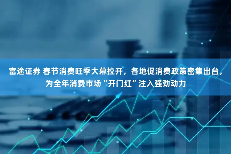 富途证券 春节消费旺季大幕拉开，各地促消费政策密集出台，为全年消费市场“开门红”注入强劲动力